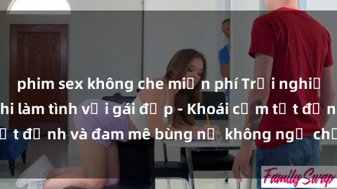 phim sex không che miễn phí Trải nghiệm cực kỳ thú vị khi làm tình với gái đẹp - Khoái cảm tột đỉnh và đam mê bùng nổ không ngờ chỉ trong một đêm!