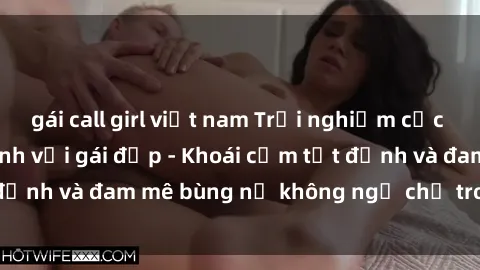 gái call girl việt nam Trải nghiệm cực kỳ thú vị khi làm tình với gái đẹp - Khoái cảm tột đỉnh và đam mê bùng nổ không ngờ chỉ trong một đêm!