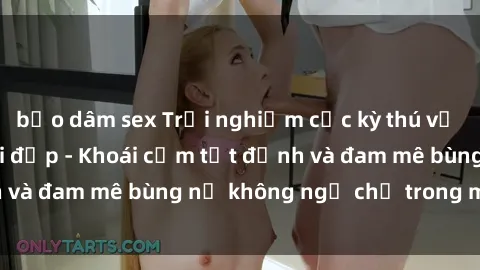 bạo dâm sex Trải nghiệm cực kỳ thú vị khi làm tình với gái đẹp - Khoái cảm tột đỉnh và đam mê bùng nổ không ngờ chỉ trong một đêm!