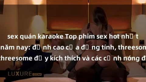 sex quán karaoke Top phim sex hot nhất không thể bỏ lỡ năm nay: đỉnh cao của đồng tính, threesome đầy kích thích và các cảnh nóng đang gây sốt!