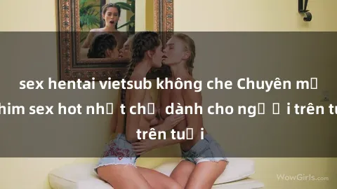 sex hentai vietsub không che Chuyên mục phim sex hot nhất chỉ dành cho người trên tuổi