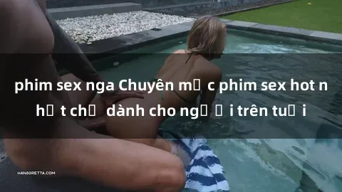 phim sex nga Chuyên mục phim sex hot nhất chỉ dành cho người trên tuổi