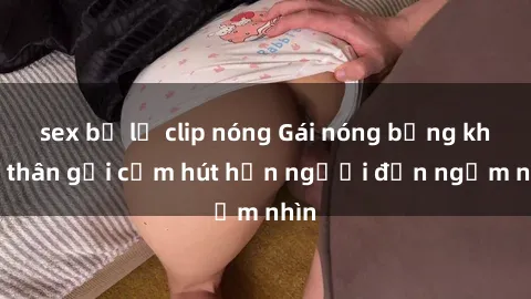 sex bị lộ clip nóng Gái nóng bỏng khỏa thân gợi cảm hút hồn người đến ngắm nhìn