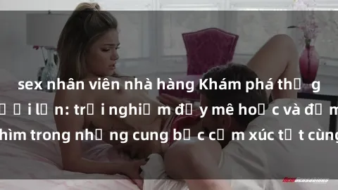 sex nhân viên nhà hàng Khám phá thế giới mới với sex người lớn: trải nghiệm đầy mê hoặc và đắm chìm trong những cung bậc cảm xúc tột cùng, hứng khởi và cuốn hút.
