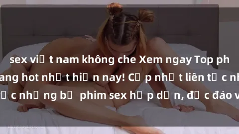 sex việt nam không che Xem ngay Top phim sex mới nhất đang hot nhất hiện nay! Cập nhật liên tục những bộ phim sex hấp dẫn, độc đáo và đầy kích thích.