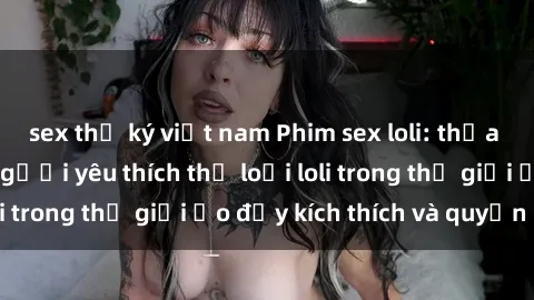 sex thư ký việt nam Phim sex loli: thỏa mãn đam mê của người yêu thích thể loại loli trong thế giới ảo đầy kích thích và quyến rũ.