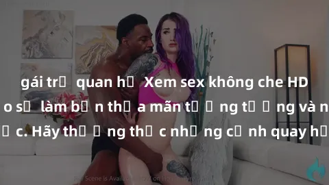 gái trẻ quan hệ Xem sex không che HD miễn phí đảm bảo sẽ làm bạn thỏa mãn tưởng tượng và nhu cầu tình dục. Hãy thưởng thức những cảnh quay hấp dẫn và mãnh liệt ngay bây giờ!