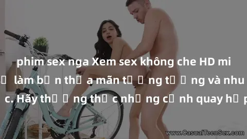 phim sex nga Xem sex không che HD miễn phí đảm bảo sẽ làm bạn thỏa mãn tưởng tượng và nhu cầu tình dục. Hãy thưởng thức những cảnh quay hấp dẫn và mãnh liệt ngay bây giờ!