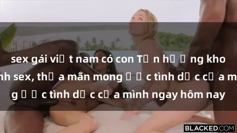 sex gái việt nam có con Tận hưởng khoái cảm với gái xinh sex, thỏa mãn mong ước tình dục của mình ngay hôm nay