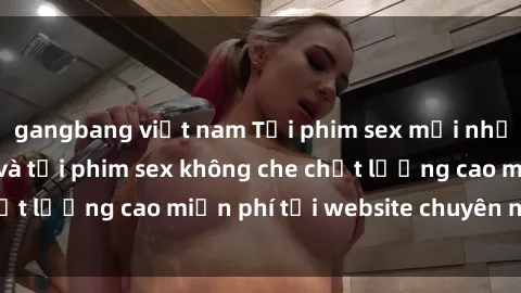 gangbang việt nam Tải phim sex mới nhất hot nhất - Xem và tải phim sex không che chất lượng cao miễn phí tại website chuyên nghiệp.