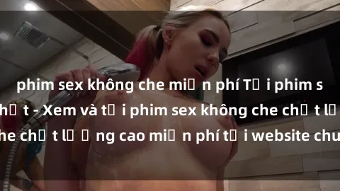 phim sex không che miễn phí Tải phim sex mới nhất hot nhất - Xem và tải phim sex không che chất lượng cao miễn phí tại website chuyên nghiệp.