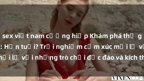 sex việt nam cưỡng hiếp Khám phá thế giới sex trực tuyến: Hơn tuổi? Trải nghiệm cảm xúc mới lạ với những trò chơi độc đáo và kích thích người lớn