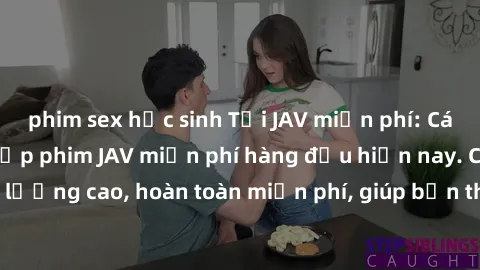 phim sex học sinh Tải JAV miễn phí: Các trang web cung cấp phim JAV miễn phí hàng đầu hiện nay. Các tác phẩm chất lượng cao, hoàn toàn miễn phí, giúp bạn thỏa mãn niềm đam mê mà không tốn kém.