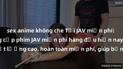 sex anime không che Tải JAV miễn phí: Các trang web cung cấp phim JAV miễn phí hàng đầu hiện nay. Các tác phẩm chất lượng cao, hoàn toàn miễn phí, giúp bạn thỏa mãn niềm đam mê mà không tốn kém.