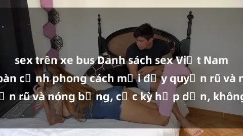 sex trên xe bus Danh sách sex Việt Nam không che - Ảnh toàn cảnh phong cách mới đầy quyến rũ và nóng bỏng, cực kỳ hấp dẫn, không thể bỏ qua!