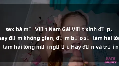 sex bà mẹ Việt Nam Gái Việt xinh đẹp, nồng nàn làm tình say đắm không gian, đảm bảo sẽ làm hài lòng mọi người. Hãy đến và trải nghiệm ngay!