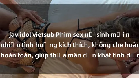 jav idol vietsub Phim sex nữ sinh mới nhất: Trải nghiệm nhiều tình huống kích thích, không che hoàn toàn, giúp thỏa mãn cơn khát tình dục của các bạn trẻ