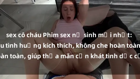 sex cô cháu Phim sex nữ sinh mới nhất: Trải nghiệm nhiều tình huống kích thích, không che hoàn toàn, giúp thỏa mãn cơn khát tình dục của các bạn trẻ