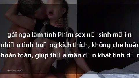 gái nga làm tình Phim sex nữ sinh mới nhất: Trải nghiệm nhiều tình huống kích thích, không che hoàn toàn, giúp thỏa mãn cơn khát tình dục của các bạn trẻ