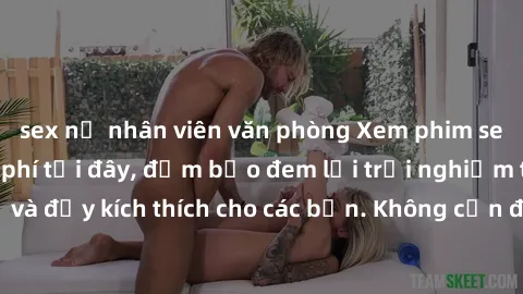sex nữ nhân viên văn phòng Xem phim sex không che miễn phí tại đây, đảm bảo đem lại trải nghiệm thú vị và đầy kích thích cho các bạn. Không cần đăng ký, hoàn toàn miễn phí.