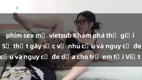 phim sex mỹ vietsub Khám phá thế giới sex loli Việt Nam: Sự thật gây sốc về nhu cầu và nguy cơ đe dọa cho trẻ em tại Việt Nam