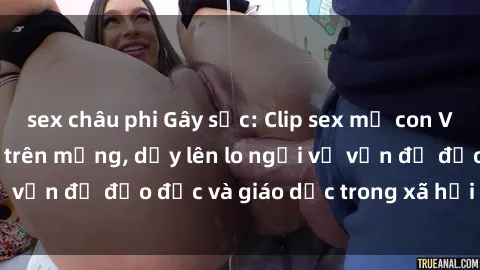 sex châu phi Gây sốc: Clip sex mẹ con Việt Nam lan truyền trên mạng, dấy lên lo ngại về vấn đề đạo đức và giáo dục trong xã hội hiện nay.