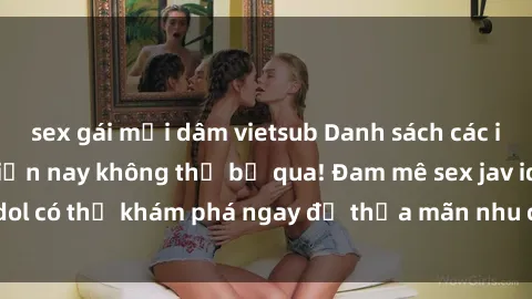 sex gái mại dâm vietsub Danh sách các idol JAV hot nhất hiện nay không thể bỏ qua! Đam mê sex jav idol có thể khám phá ngay để thỏa mãn nhu cầu giải trí của mình!