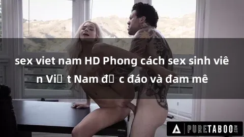 sex viet nam HD Phong cách sex sinh viên Việt Nam độc đáo và đam mê