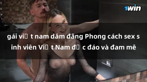 gái việt nam dâm đãng Phong cách sex sinh viên Việt Nam độc đáo và đam mê