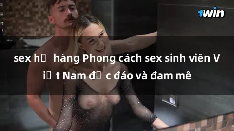 sex họ hàng Phong cách sex sinh viên Việt Nam độc đáo và đam mê